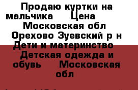 Продаю куртки на мальчика.  › Цена ­ 2 000 - Московская обл., Орехово-Зуевский р-н Дети и материнство » Детская одежда и обувь   . Московская обл.